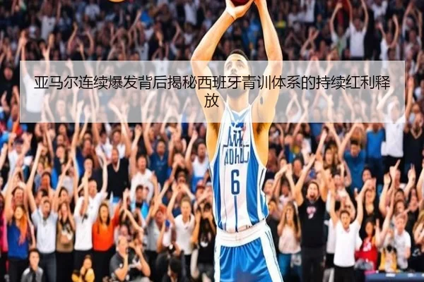 亚马尔连续爆发背后揭秘西班牙青训体系的持续红利释放