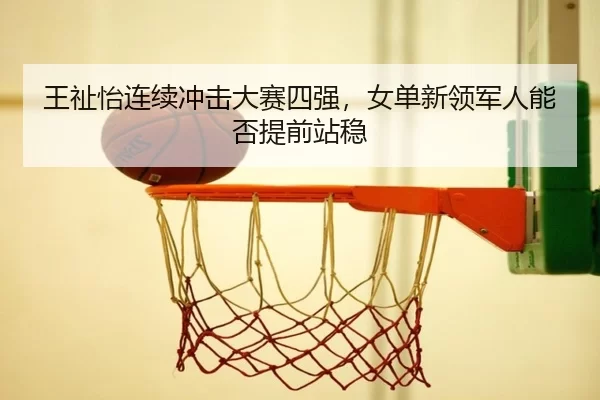 王祉怡连续冲击大赛四强，女单新领军人能否提前站稳